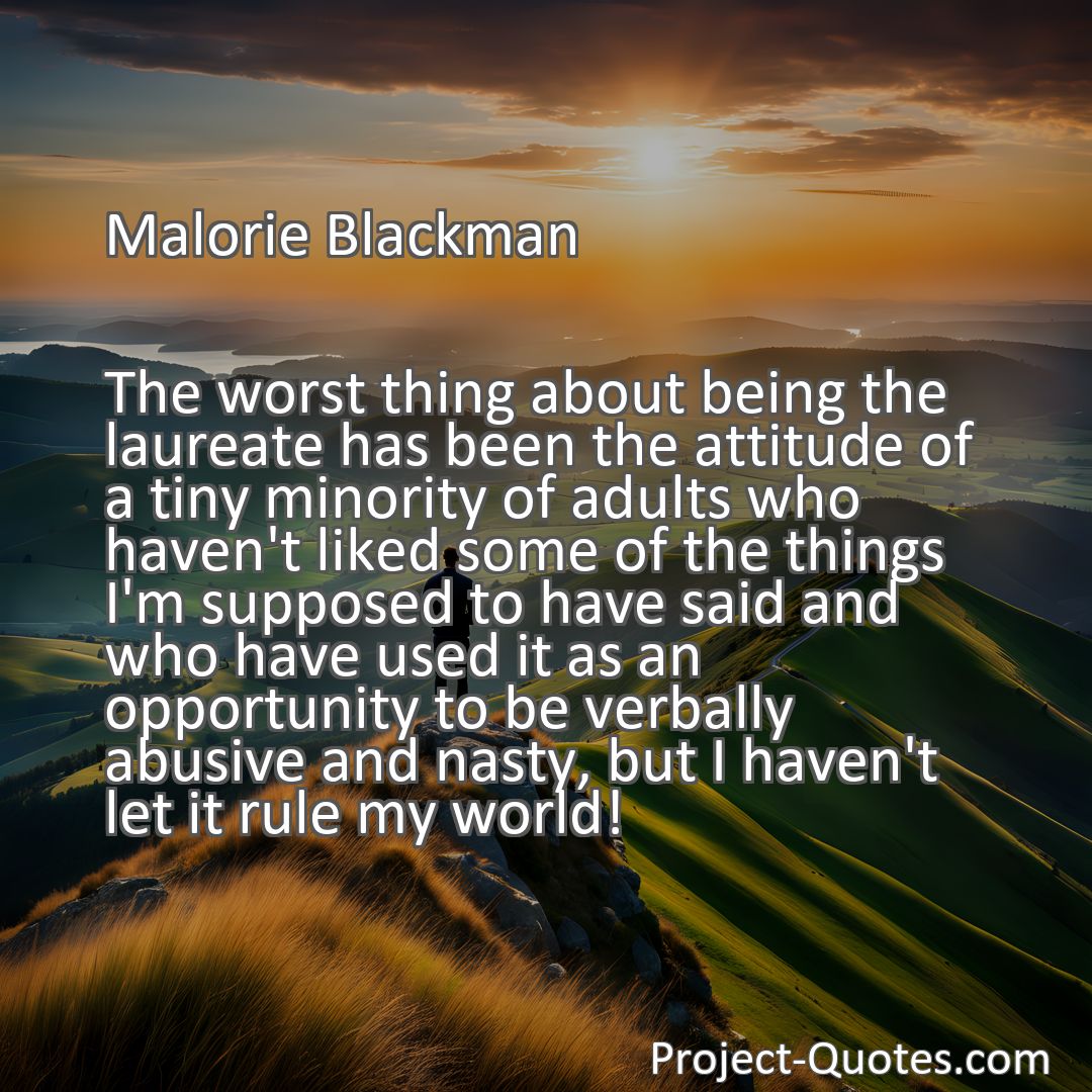 Freely Shareable Quote Image The worst thing about being the laureate has been the attitude of a tiny minority of adults who haven't liked some of the things I'm supposed to have said and who have used it as an opportunity to be verbally abusive and nasty, but I haven't let it rule my world!