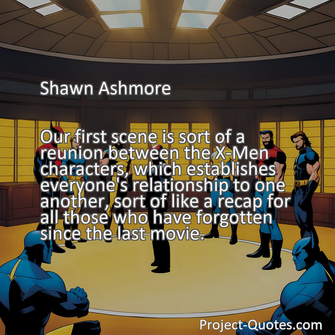Freely Shareable Quote Image Our first scene is sort of a reunion between the X-Men characters, which establishes everyone's relationship to one another, sort of like a recap for all those who have forgotten since the last movie.
