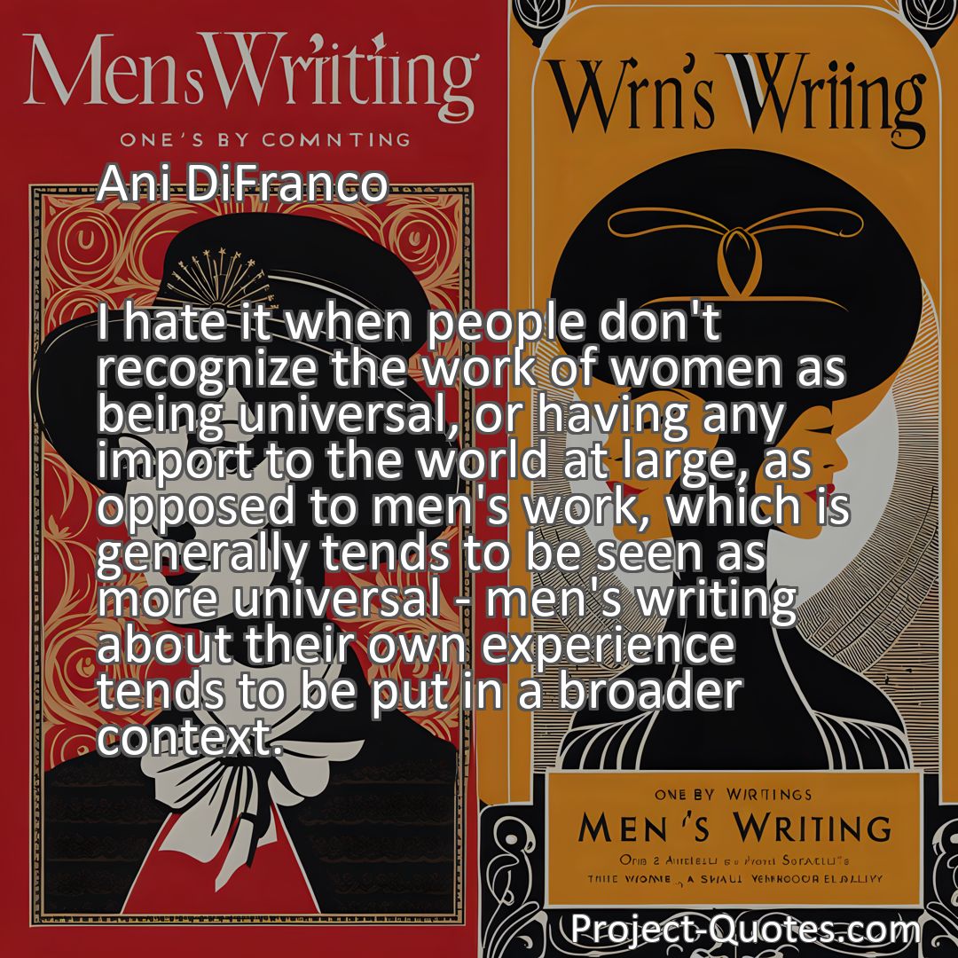 Freely Shareable Quote Image I hate it when people don't recognize the work of women as being universal, or having any import to the world at large, as opposed to men's work, which is generally tends to be seen as more universal - men's writing about their own experience tends to be put in a broader context.