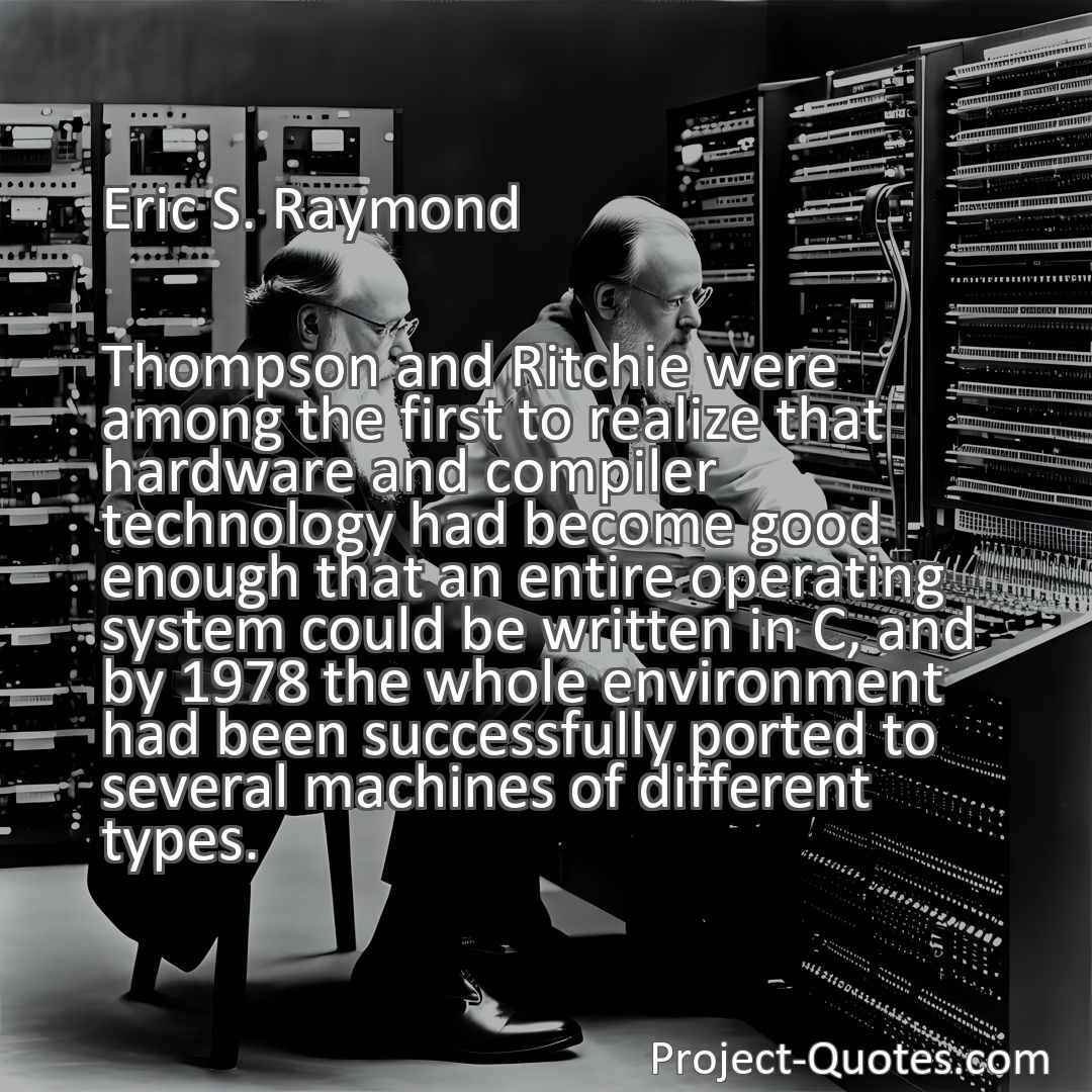 Freely Shareable Quote Image Thompson and Ritchie were among the first to realize that hardware and compiler technology had become good enough that an entire operating system could be written in C, and by 1978 the whole environment had been successfully ported to several machines of different types.