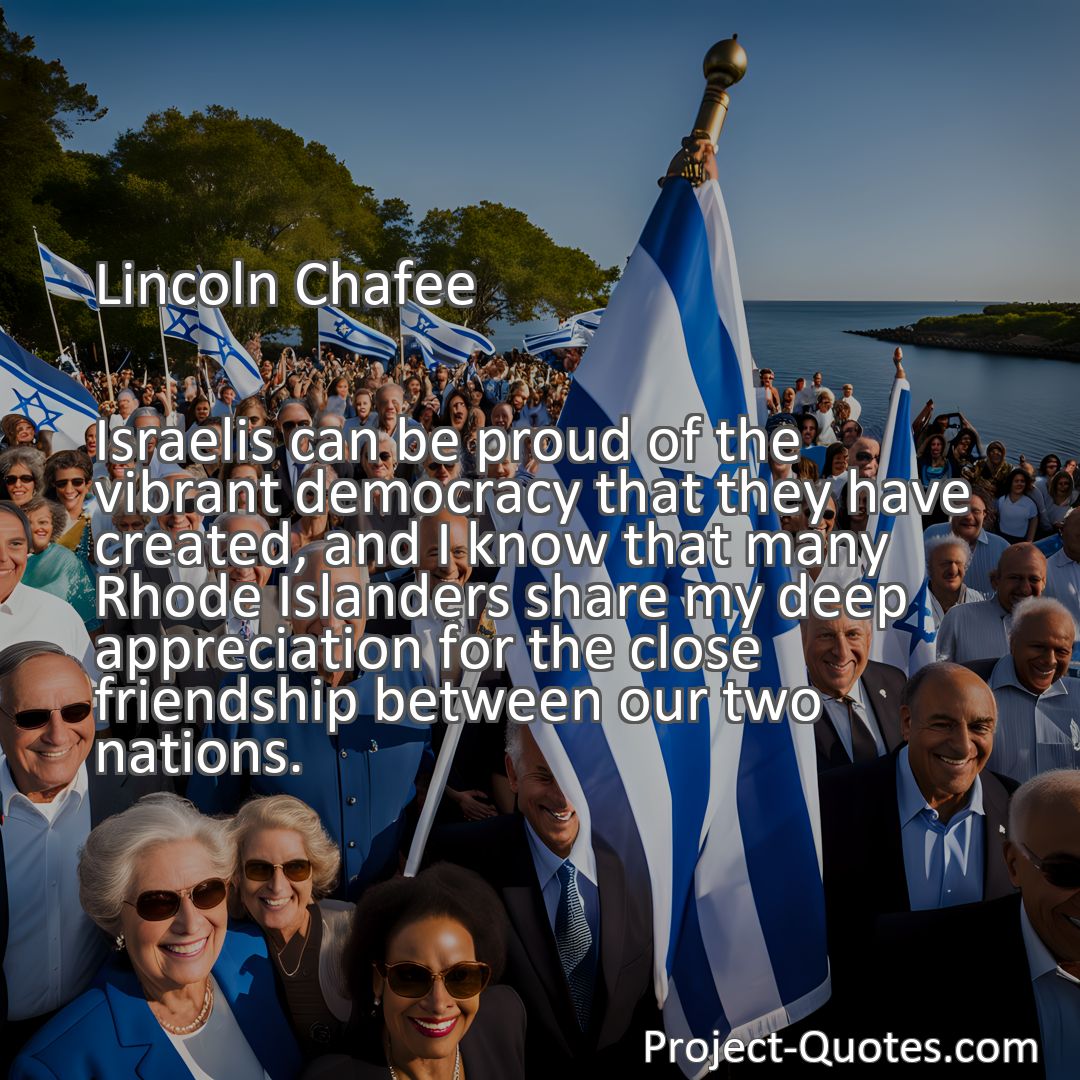 Freely Shareable Quote Image Israelis can be proud of the vibrant democracy that they have created, and I know that many Rhode Islanders share my deep appreciation for the close friendship between our two nations.