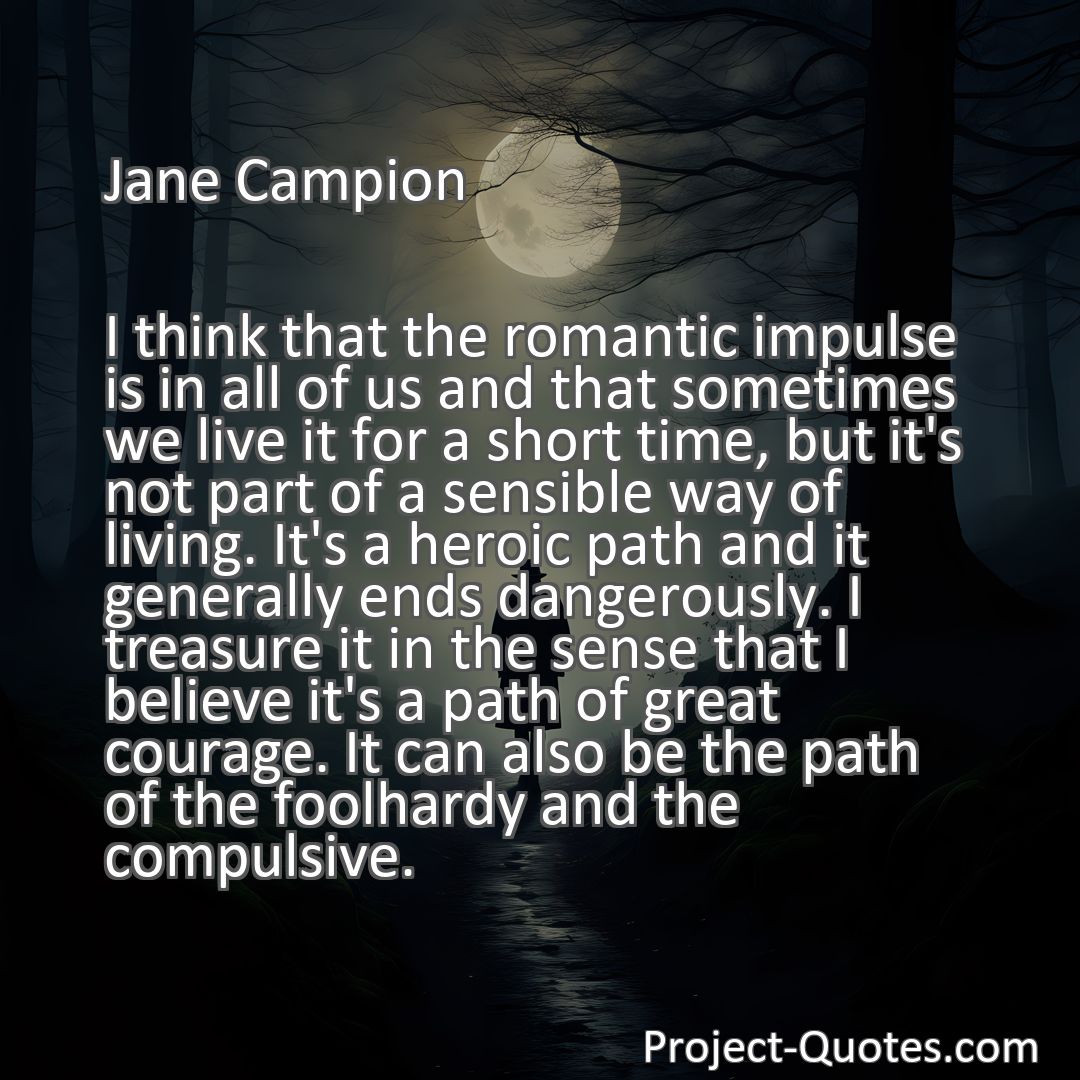 Freely Shareable Quote Image I think that the romantic impulse is in all of us and that sometimes we live it for a short time, but it's not part of a sensible way of living. It's a heroic path and it generally ends dangerously. I treasure it in the sense that I believe it's a path of great courage. It can also be the path of the foolhardy and the compulsive.