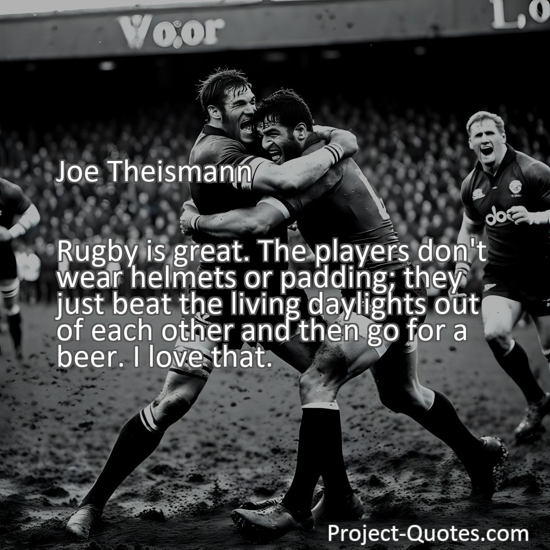 Freely Shareable Quote Image Rugby is great. The players don't wear helmets or padding; they just beat the living daylights out of each other and then go for a beer. I love that.