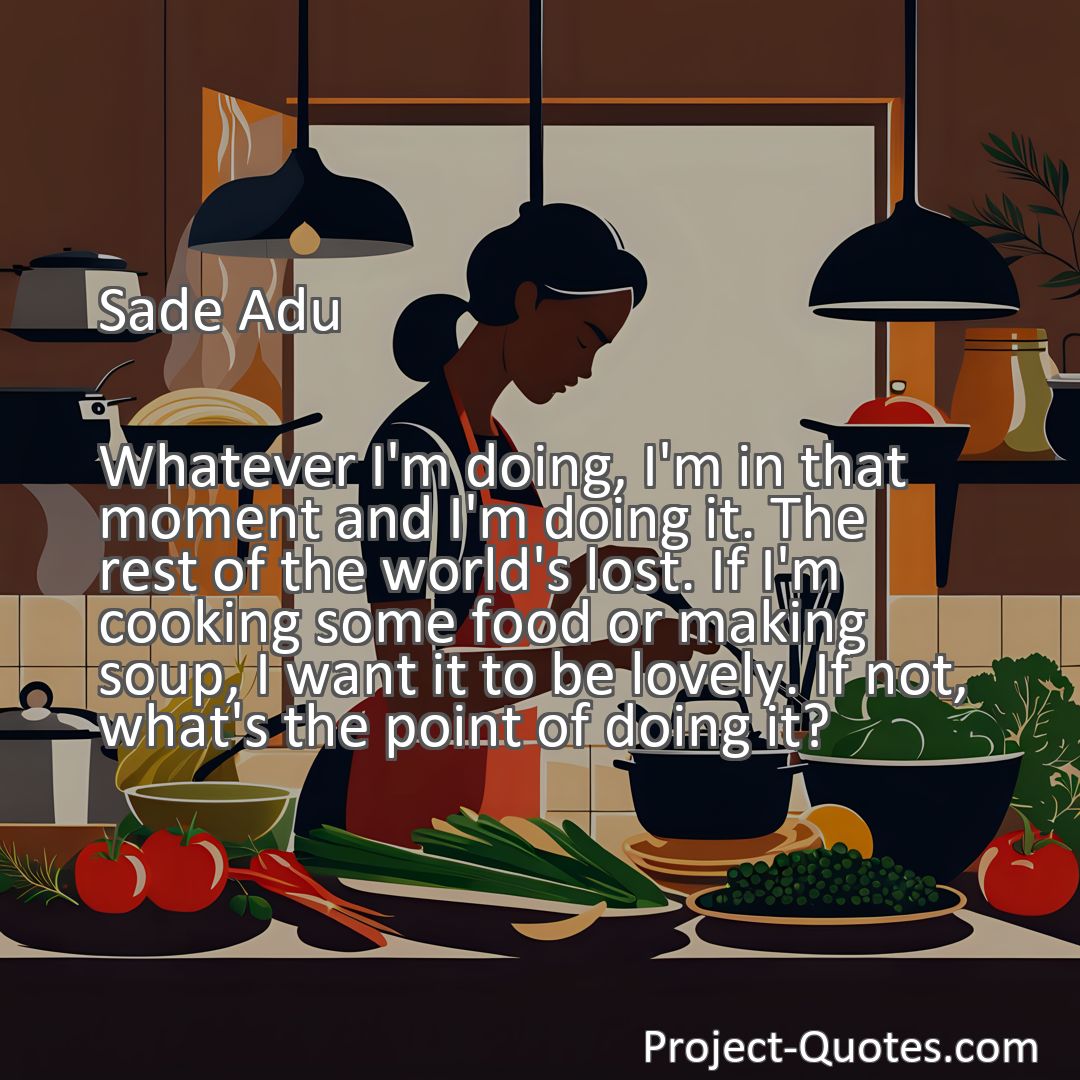 Freely Shareable Quote Image Whatever I'm doing, I'm in that moment and I'm doing it. The rest of the world's lost. If I'm cooking some food or making soup, I want it to be lovely. If not, what's the point of doing it?