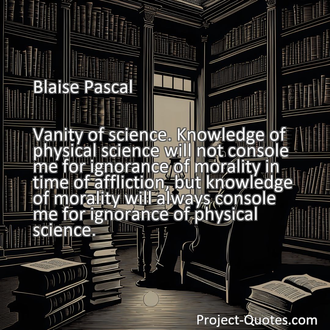 Freely Shareable Quote Image Vanity of science. Knowledge of physical science will not console me for ignorance of morality in time of affliction, but knowledge of morality will always console me for ignorance of physical science.
