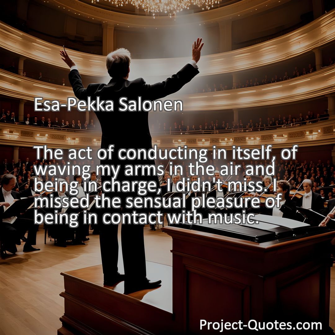 Freely Shareable Quote Image The act of conducting in itself, of waving my arms in the air and being in charge, I didn't miss. I missed the sensual pleasure of being in contact with music.
