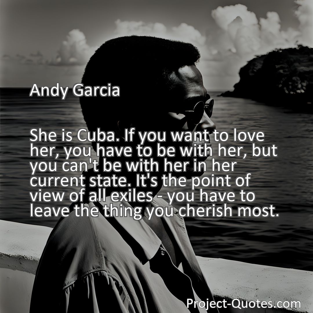 Freely Shareable Quote Image She is Cuba. If you want to love her, you have to be with her, but you can't be with her in her current state. It's the point of view of all exiles - you have to leave the thing you cherish most.