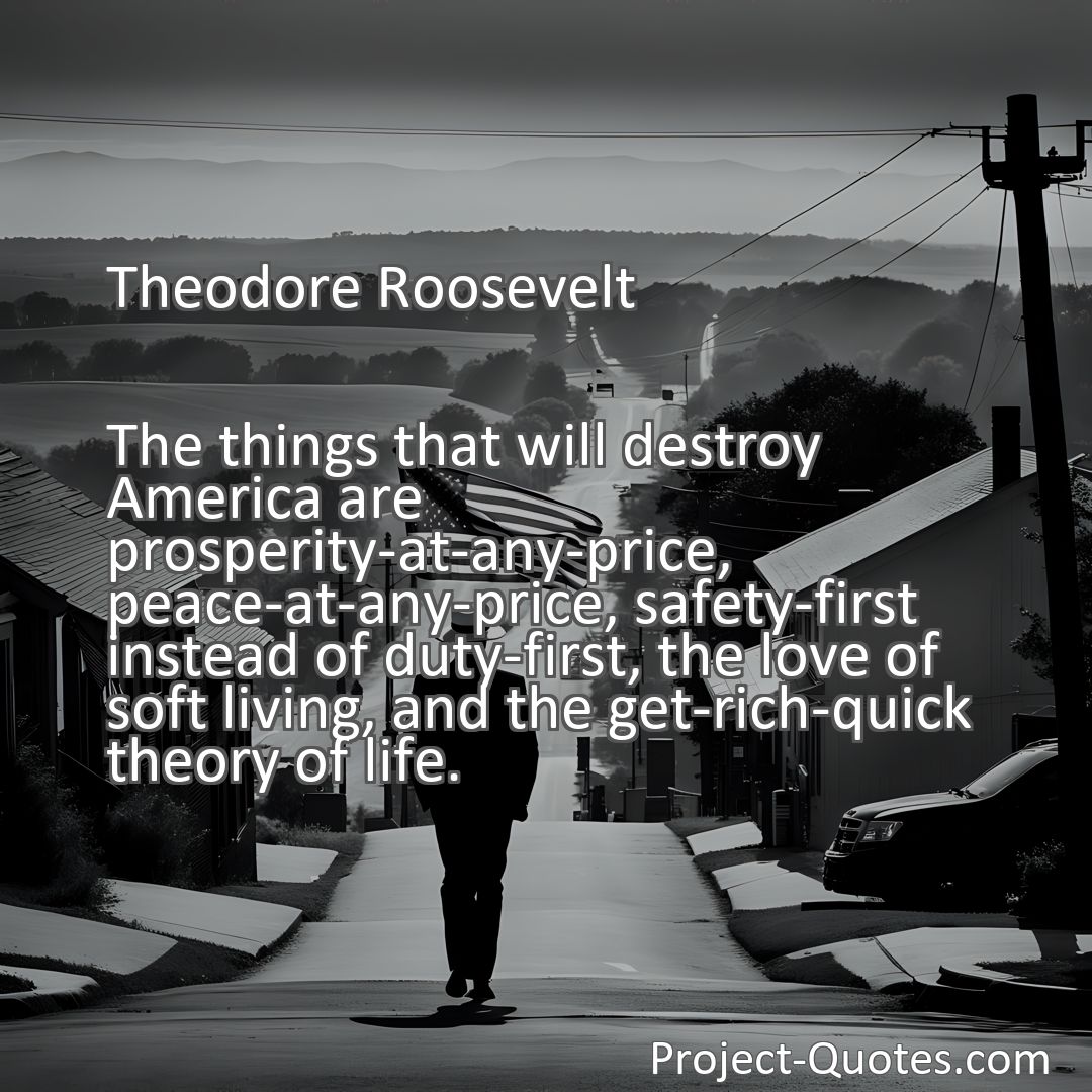Freely Shareable Quote Image The things that will destroy America are prosperity-at-any-price, peace-at-any-price, safety-first instead of duty-first, the love of soft living, and the get-rich-quick theory of life.