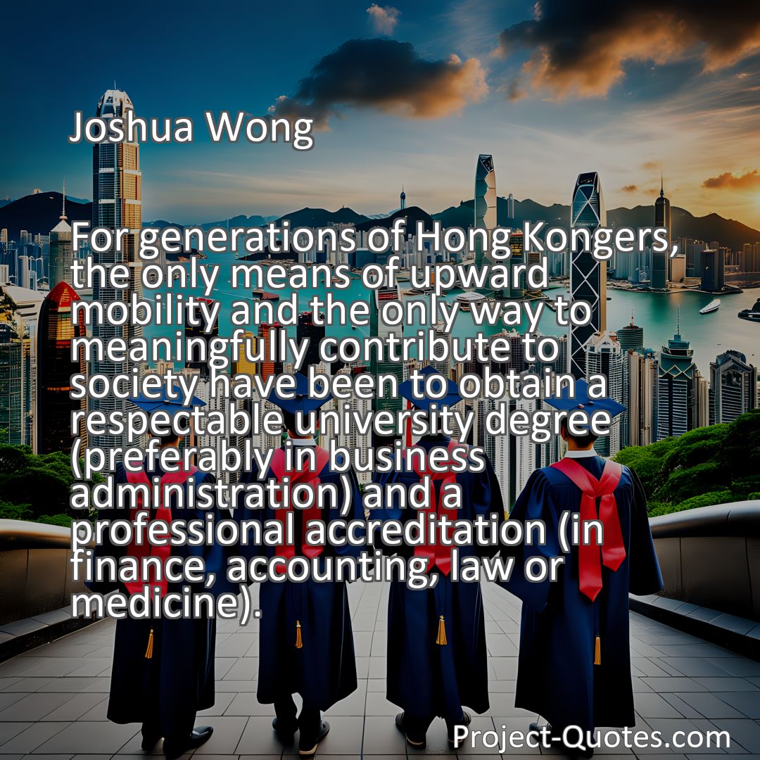 Freely Shareable Quote Image For generations of Hong Kongers, the only means of upward mobility and the only way to meaningfully contribute to society have been to obtain a respectable university degree (preferably in business administration) and a professional accreditation (in finance, accounting, law or medicine).