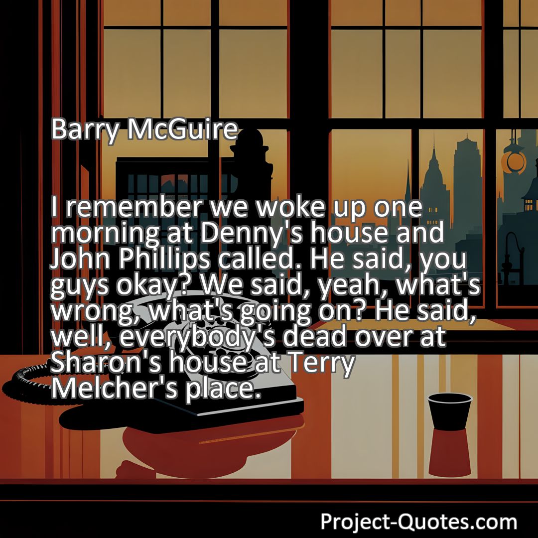 Freely Shareable Quote Image I remember we woke up one morning at Denny's house and John Phillips called. He said, you guys okay? We said, yeah, what's wrong, what's going on? He said, well, everybody's dead over at Sharon's house at Terry Melcher's place.