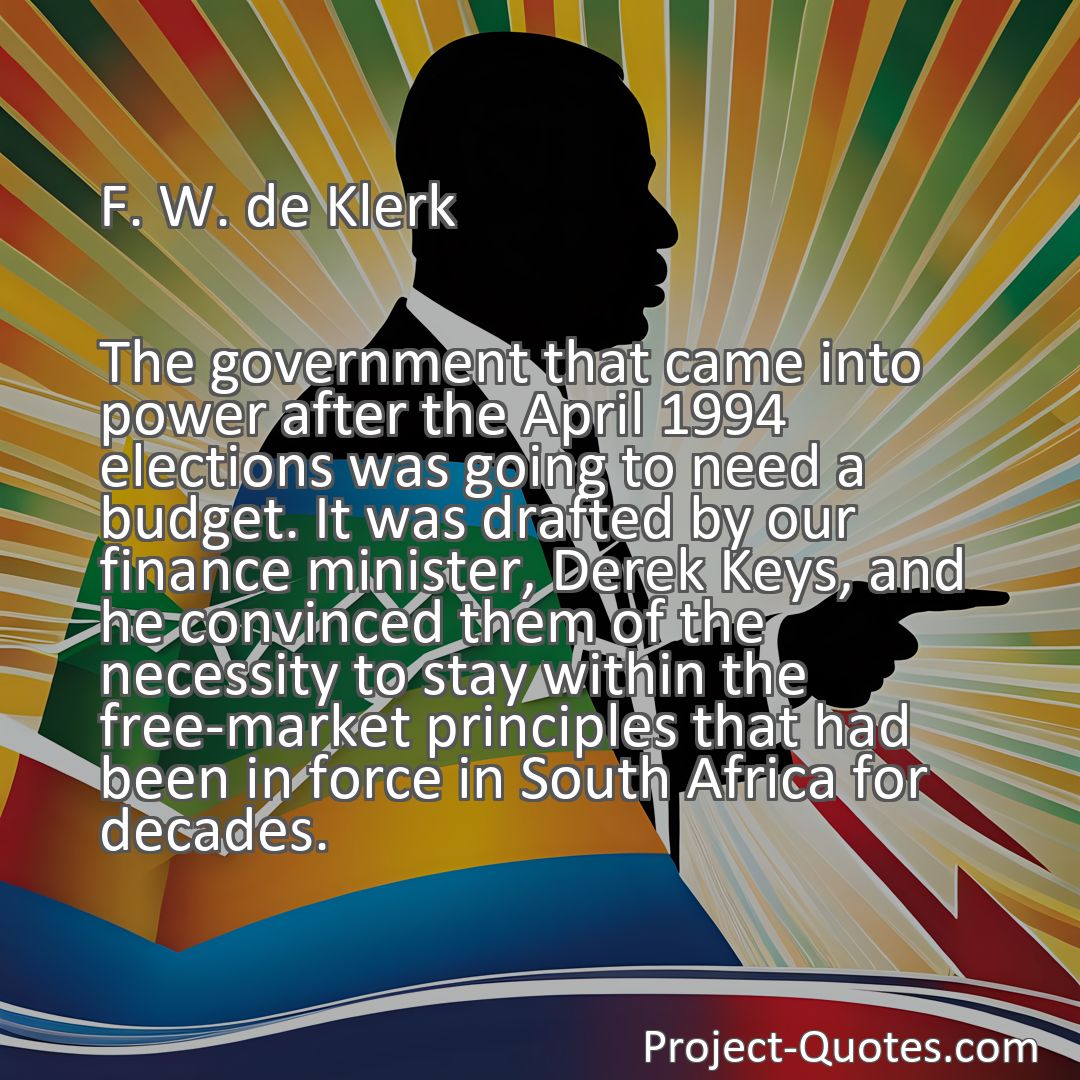 Freely Shareable Quote Image The government that came into power after the April 1994 elections was going to need a budget. It was drafted by our finance minister, Derek Keys, and he convinced them of the necessity to stay within the free-market principles that had been in force in South Africa for decades.