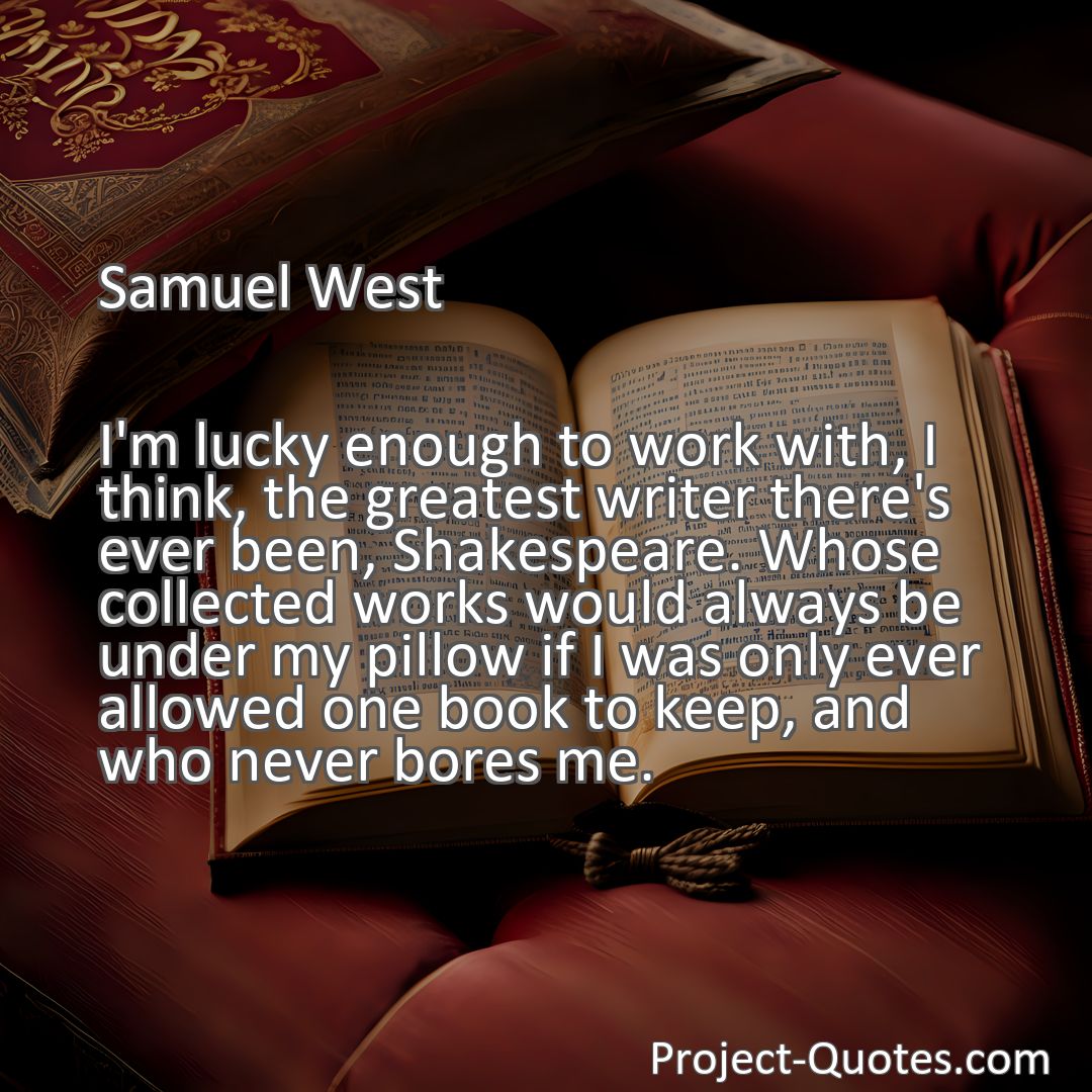 Freely Shareable Quote Image I'm lucky enough to work with, I think, the greatest writer there's ever been, Shakespeare. Whose collected works would always be under my pillow if I was only ever allowed one book to keep, and who never bores me.