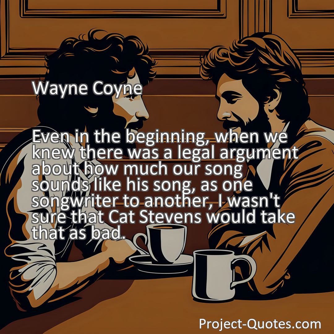 Freely Shareable Quote Image Even in the beginning, when we knew there was a legal argument about how much our song sounds like his song, as one songwriter to another, I wasn't sure that Cat Stevens would take that as bad.