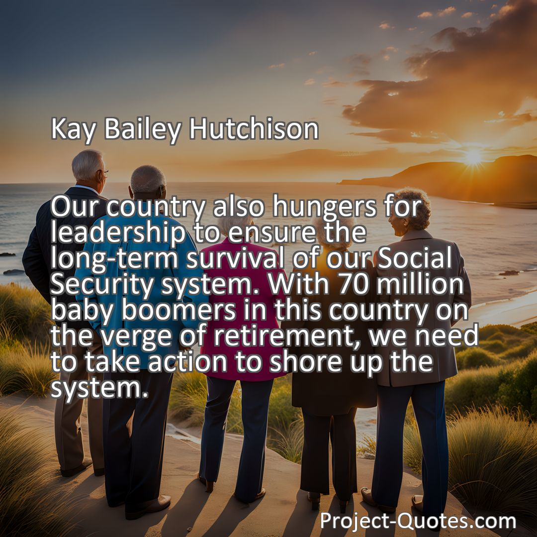 Freely Shareable Quote Image Our country also hungers for leadership to ensure the long-term survival of our Social Security system. With 70 million baby boomers in this country on the verge of retirement, we need to take action to shore up the system.