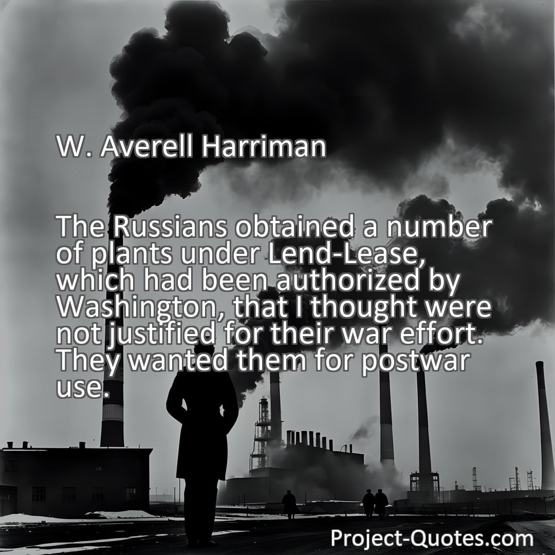 Freely Shareable Quote Image The Russians obtained a number of plants under Lend-Lease, which had been authorized by Washington, that I thought were not justified for their war effort. They wanted them for postwar use.
