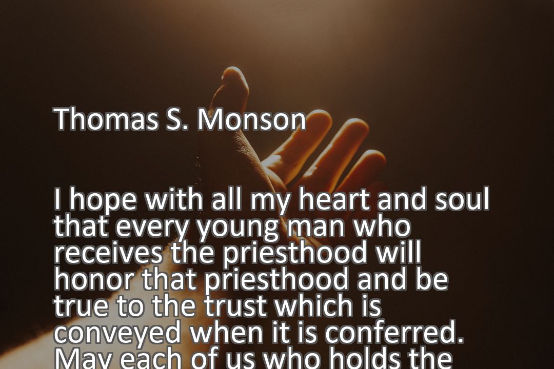 Freely Shareable Quote Image I hope with all my heart and soul that every young man who receives the priesthood will honor that priesthood and be true to the trust which is conveyed when it is conferred. May each of us who holds the priesthood of God know what he believes.