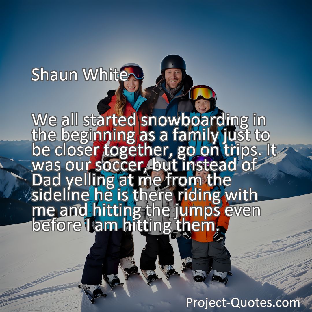 Freely Shareable Quote Image We all started snowboarding in the beginning as a family just to be closer together, go on trips. It was our soccer, but instead of Dad yelling at me from the sideline he is there riding with me and hitting the jumps even before I am hitting them.