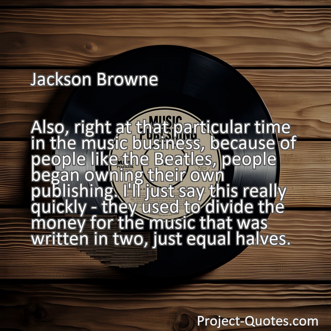 Freely Shareable Quote Image Also, right at that particular time in the music business, because of people like the Beatles, people began owning their own publishing. I'll just say this really quickly - they used to divide the money for the music that was written in two, just equal halves.