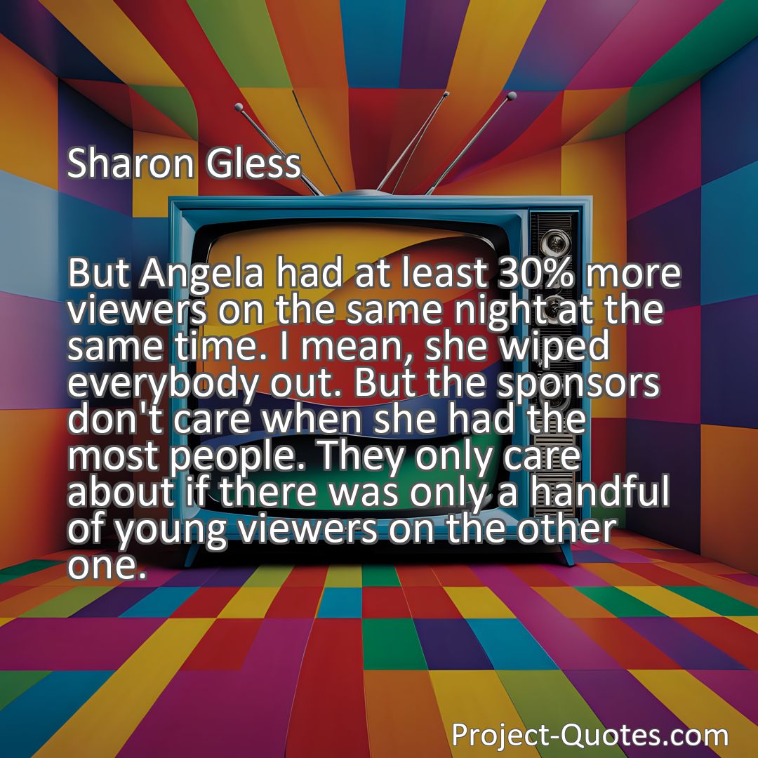 Freely Shareable Quote Image But Angela had at least 30% more viewers on the same night at the same time. I mean, she wiped everybody out. But the sponsors don't care when she had the most people. They only care about if there was only a handful of young viewers on the other one.