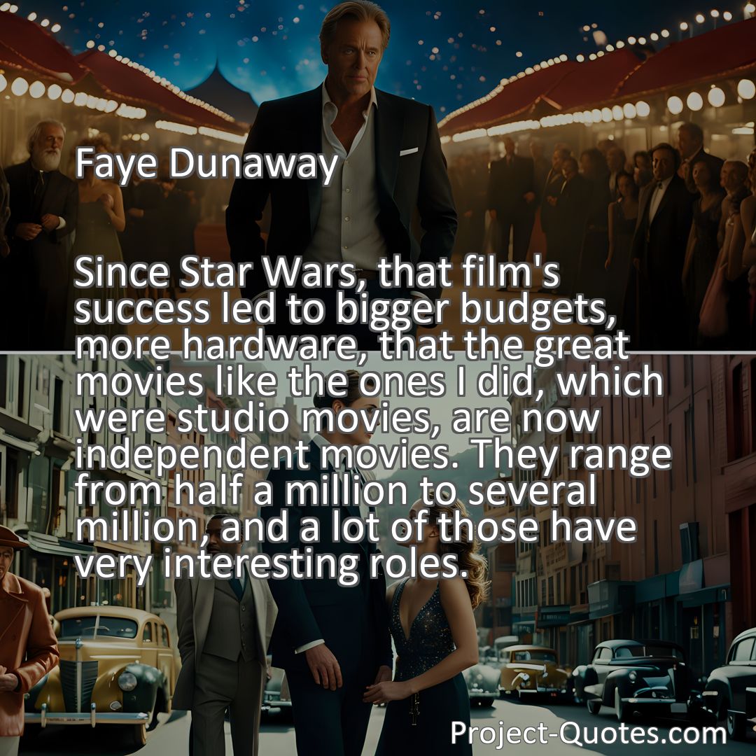 Freely Shareable Quote Image Since Star Wars, that film's success led to bigger budgets, more hardware, that the great movies like the ones I did, which were studio movies, are now independent movies. They range from half a million to several million, and a lot of those have very interesting roles.