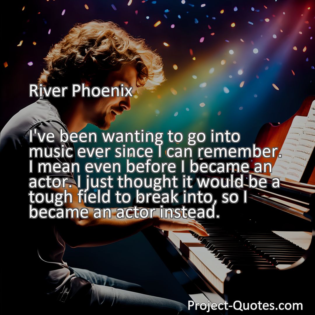 Freely Shareable Quote Image I've been wanting to go into music ever since I can remember. I mean even before I became an actor. I just thought it would be a tough field to break into, so I became an actor instead.