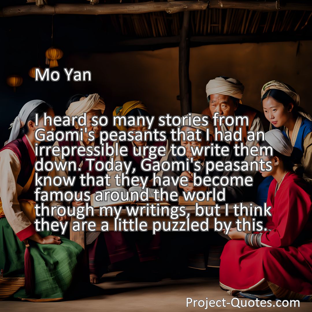 Freely Shareable Quote Image I heard so many stories from Gaomi's peasants that I had an irrepressible urge to write them down. Today, Gaomi's peasants know that they have become famous around the world through my writings, but I think they are a little puzzled by this.