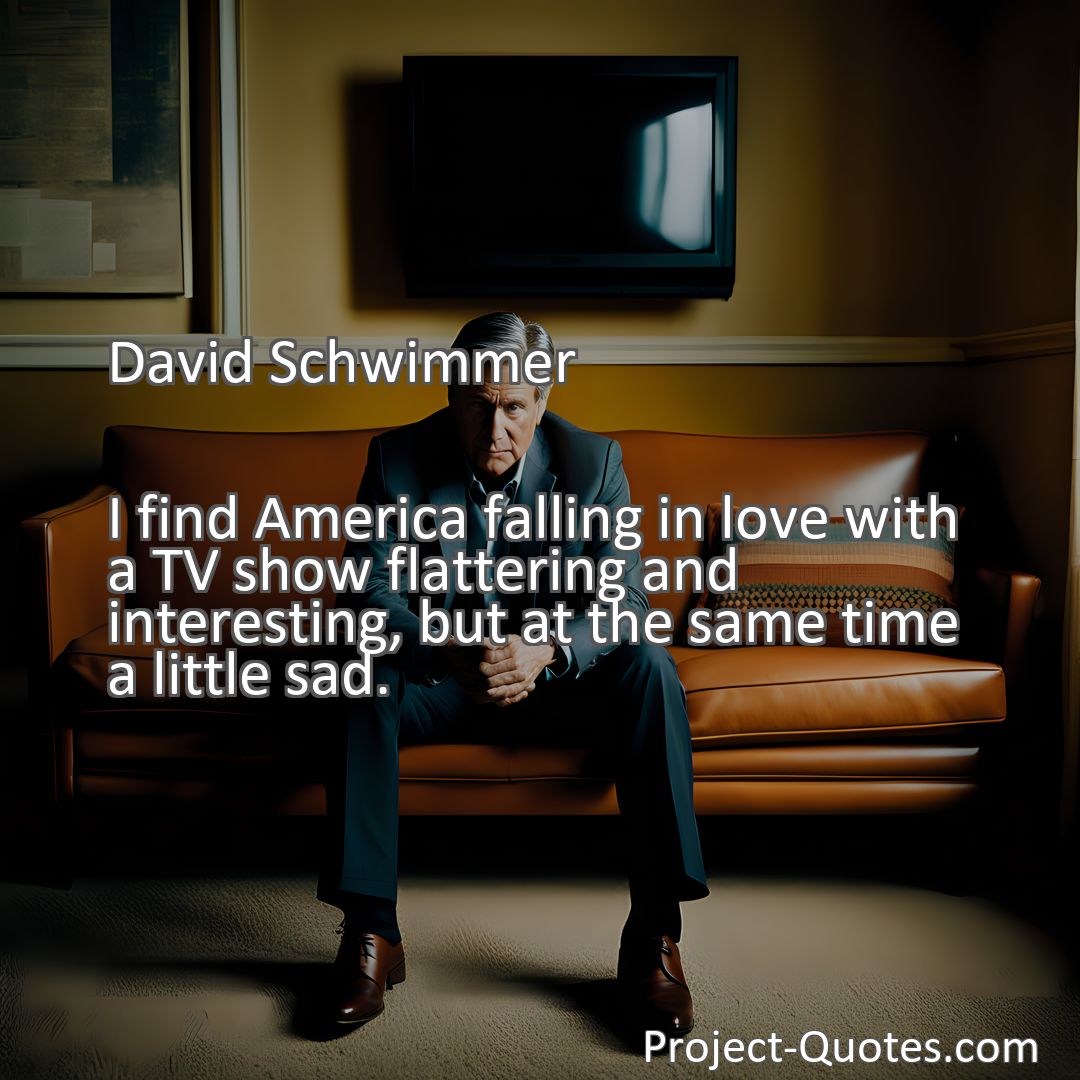Freely Shareable Quote Image I find America falling in love with a TV show flattering and interesting, but at the same time a little sad.