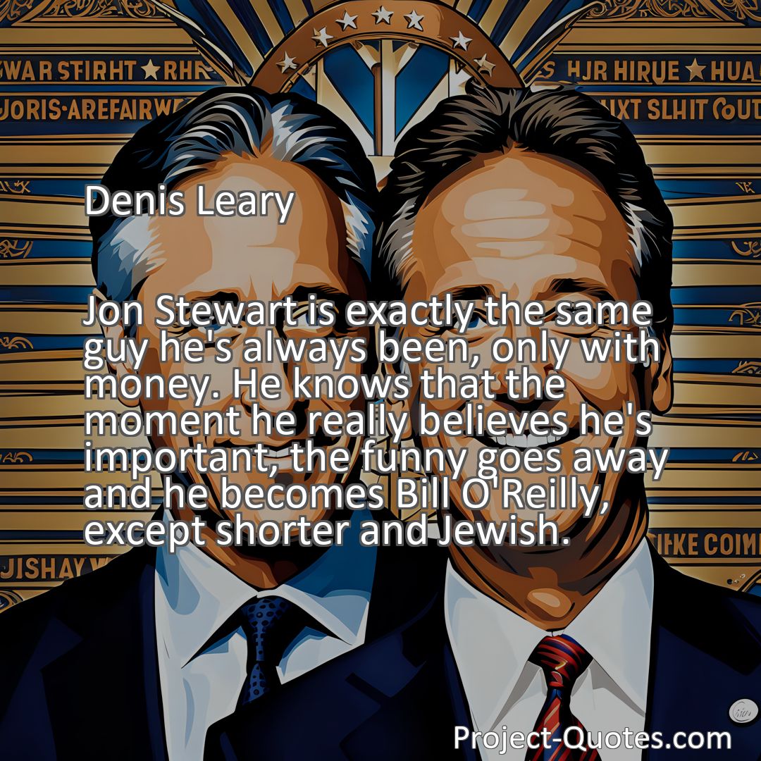 Freely Shareable Quote Image Jon Stewart is exactly the same guy he's always been, only with money. He knows that the moment he really believes he's important, the funny goes away and he becomes Bill O'Reilly, except shorter and Jewish.