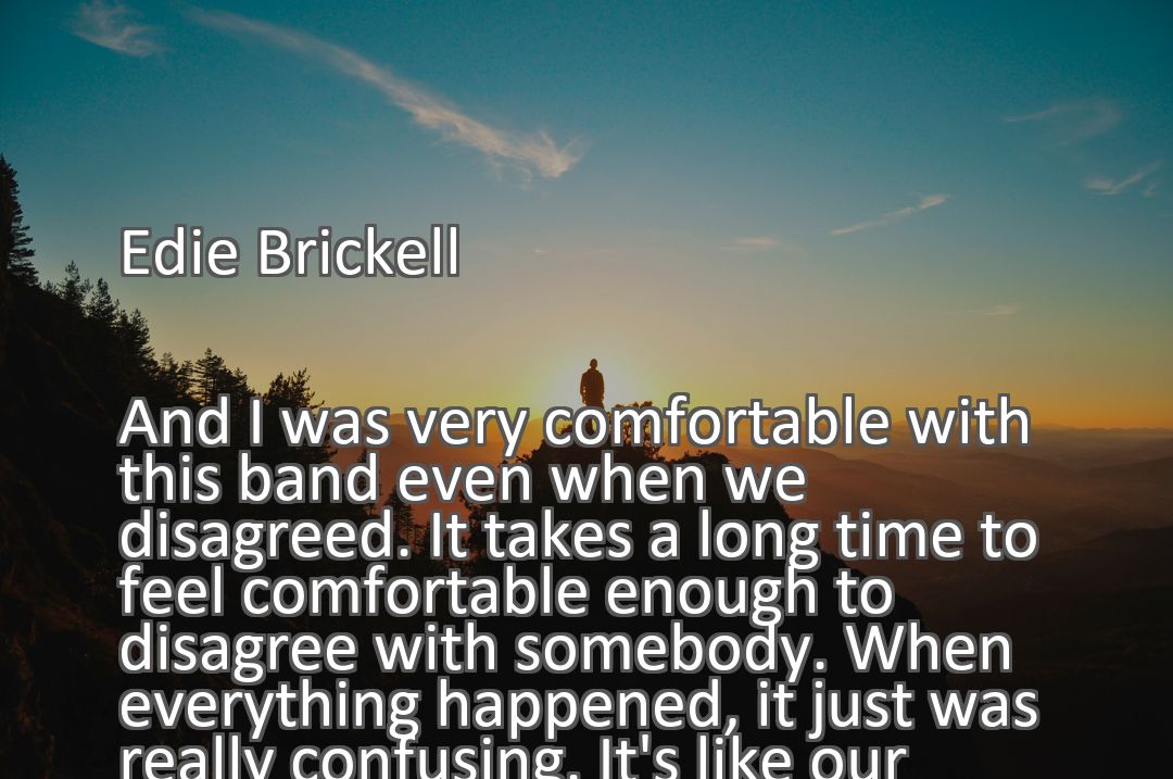 Freely Shareable Quote Image And I was very comfortable with this band even when we disagreed. It takes a long time to feel comfortable enough to disagree with somebody. When everything happened, it just was really confusing. It's like our weaknesses were nurtured and brought out front by outsiders.