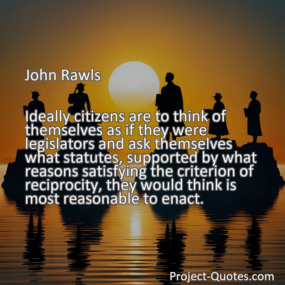 Freely Shareable Quote Image Ideally citizens are to think of themselves as if they were legislators and ask themselves what statutes, supported by what reasons satisfying the criterion of reciprocity, they would think is most reasonable to enact.