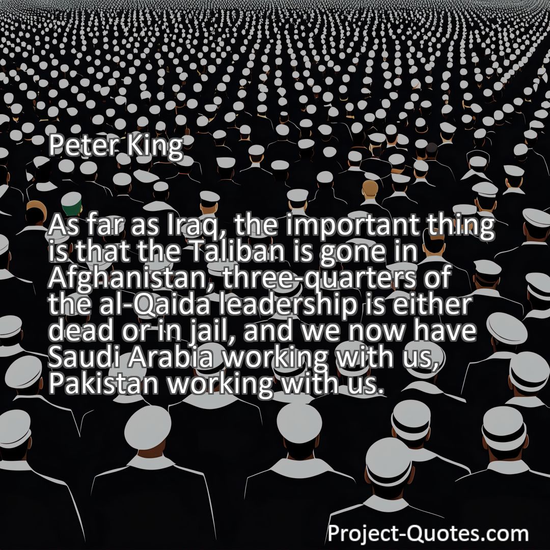 Freely Shareable Quote Image As far as Iraq, the important thing is that the Taliban is gone in Afghanistan, three-quarters of the al-Qaida leadership is either dead or in jail, and we now have Saudi Arabia working with us, Pakistan working with us.