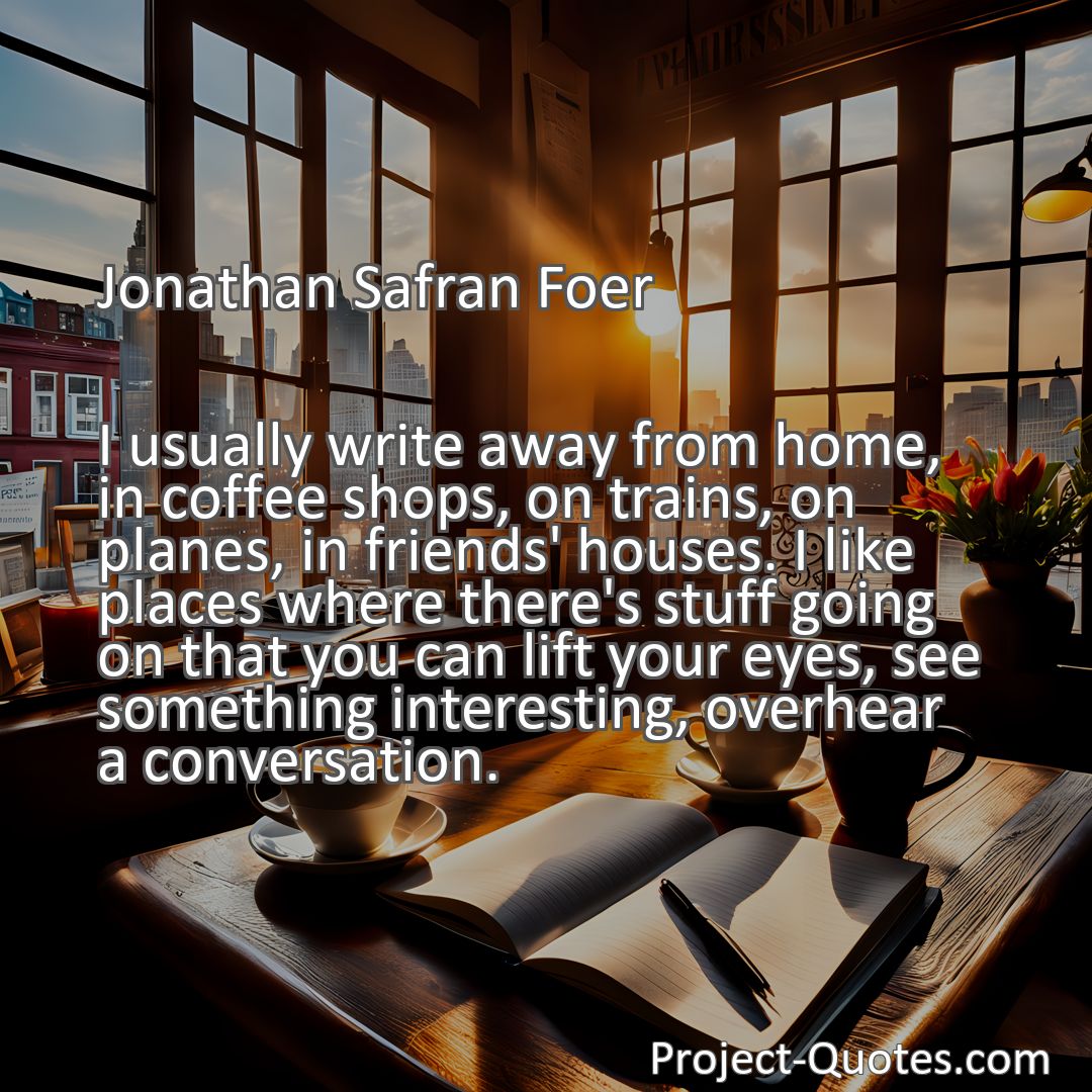 Freely Shareable Quote Image I usually write away from home, in coffee shops, on trains, on planes, in friends' houses. I like places where there's stuff going on that you can lift your eyes, see something interesting, overhear a conversation.
