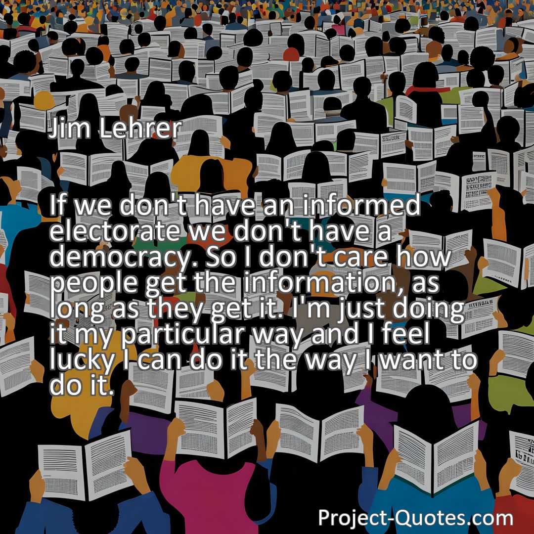Freely Shareable Quote Image If we don't have an informed electorate we don't have a democracy. So I don't care how people get the information, as long as they get it. I'm just doing it my particular way and I feel lucky I can do it the way I want to do it.