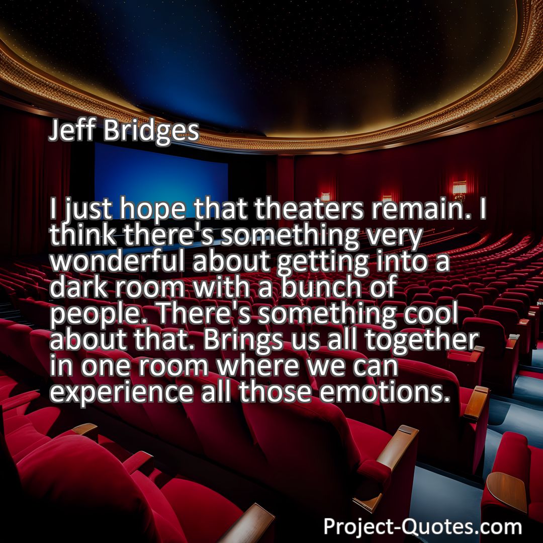 Freely Shareable Quote Image I just hope that theaters remain. I think there's something very wonderful about getting into a dark room with a bunch of people. There's something cool about that. Brings us all together in one room where we can experience all those emotions.