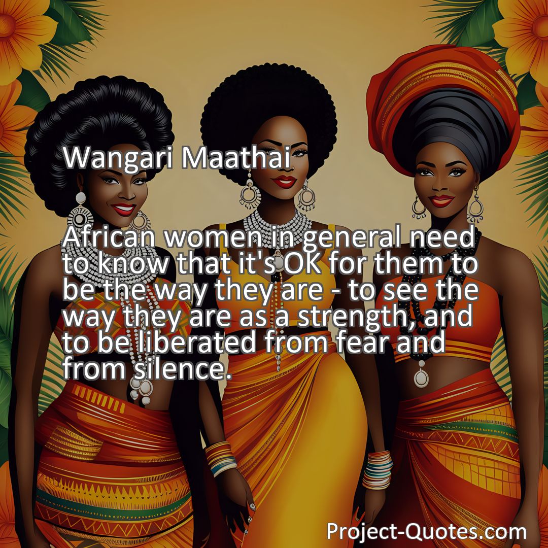 Freely Shareable Quote Image African women in general need to know that it's OK for them to be the way they are - to see the way they are as a strength, and to be liberated from fear and from silence.