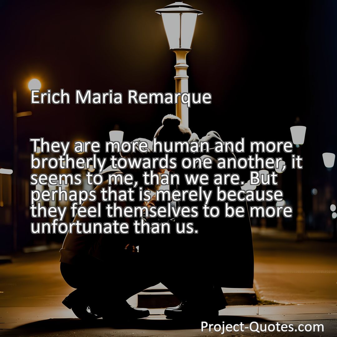 Freely Shareable Quote Image They are more human and more brotherly towards one another, it seems to me, than we are. But perhaps that is merely because they feel themselves to be more unfortunate than us.