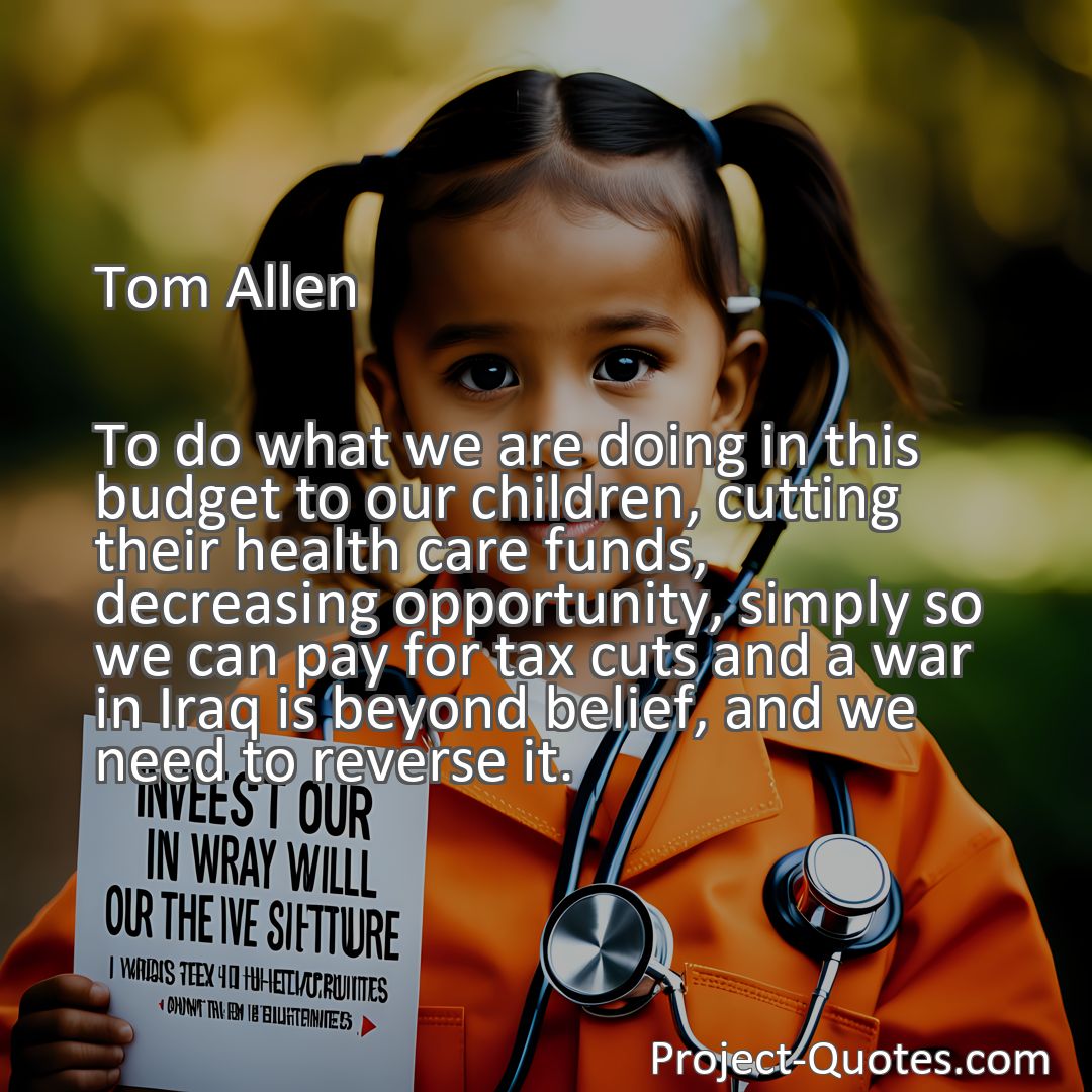 Freely Shareable Quote Image To do what we are doing in this budget to our children, cutting their health care funds, decreasing opportunity, simply so we can pay for tax cuts and a war in Iraq is beyond belief, and we need to reverse it.