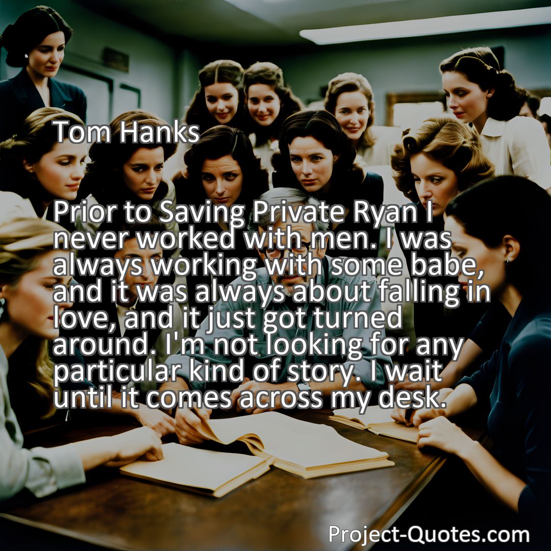 Freely Shareable Quote Image Prior to Saving Private Ryan I never worked with men. I was always working with some babe, and it was always about falling in love, and it just got turned around. I'm not looking for any particular kind of story. I wait until it comes across my desk.