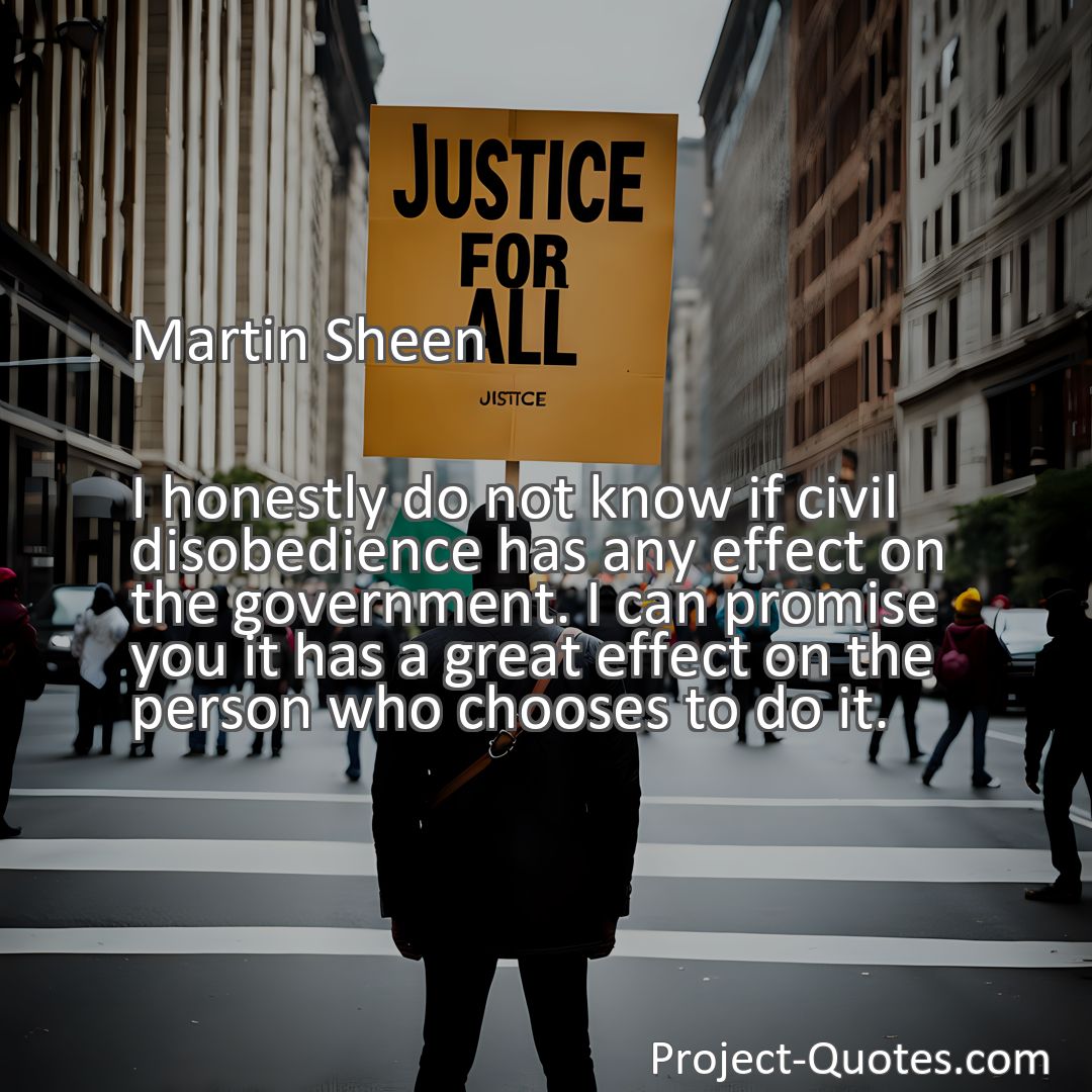 Freely Shareable Quote Image I honestly do not know if civil disobedience has any effect on the government. I can promise you it has a great effect on the person who chooses to do it.