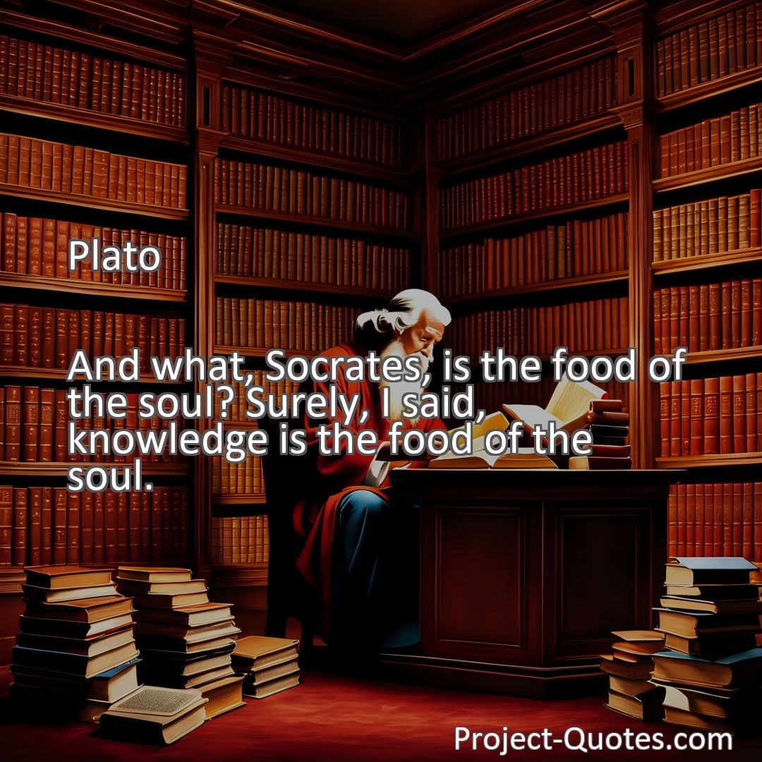 Freely Shareable Quote Image And what, Socrates, is the food of the soul? Surely, I said, knowledge is the food of the soul.