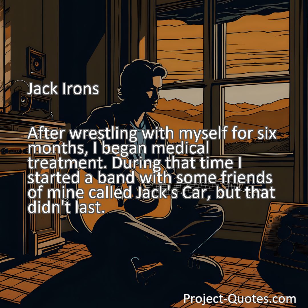 Freely Shareable Quote Image After wrestling with myself for six months, I began medical treatment. During that time I started a band with some friends of mine called Jack's Car, but that didn't last.