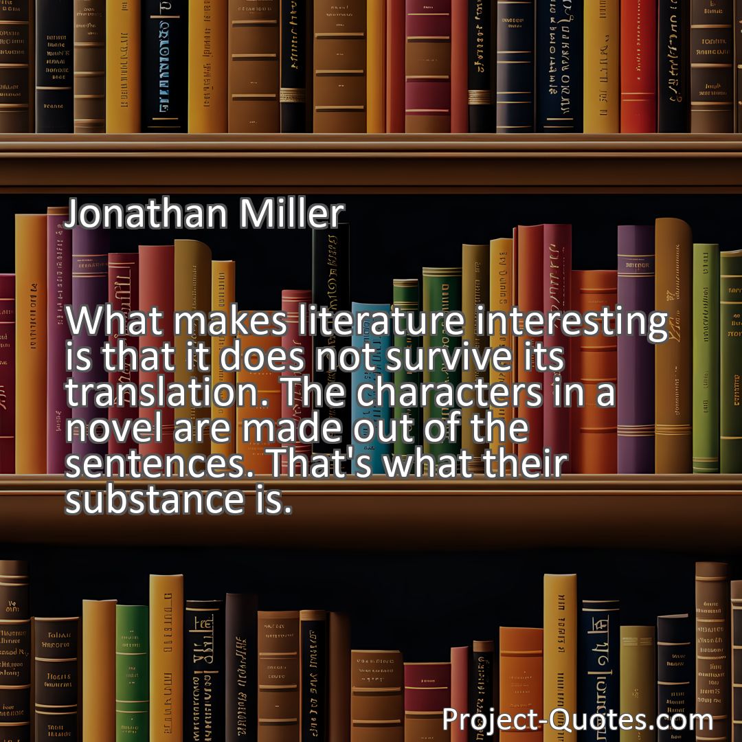 Freely Shareable Quote Image What makes literature interesting is that it does not survive its translation. The characters in a novel are made out of the sentences. That's what their substance is.