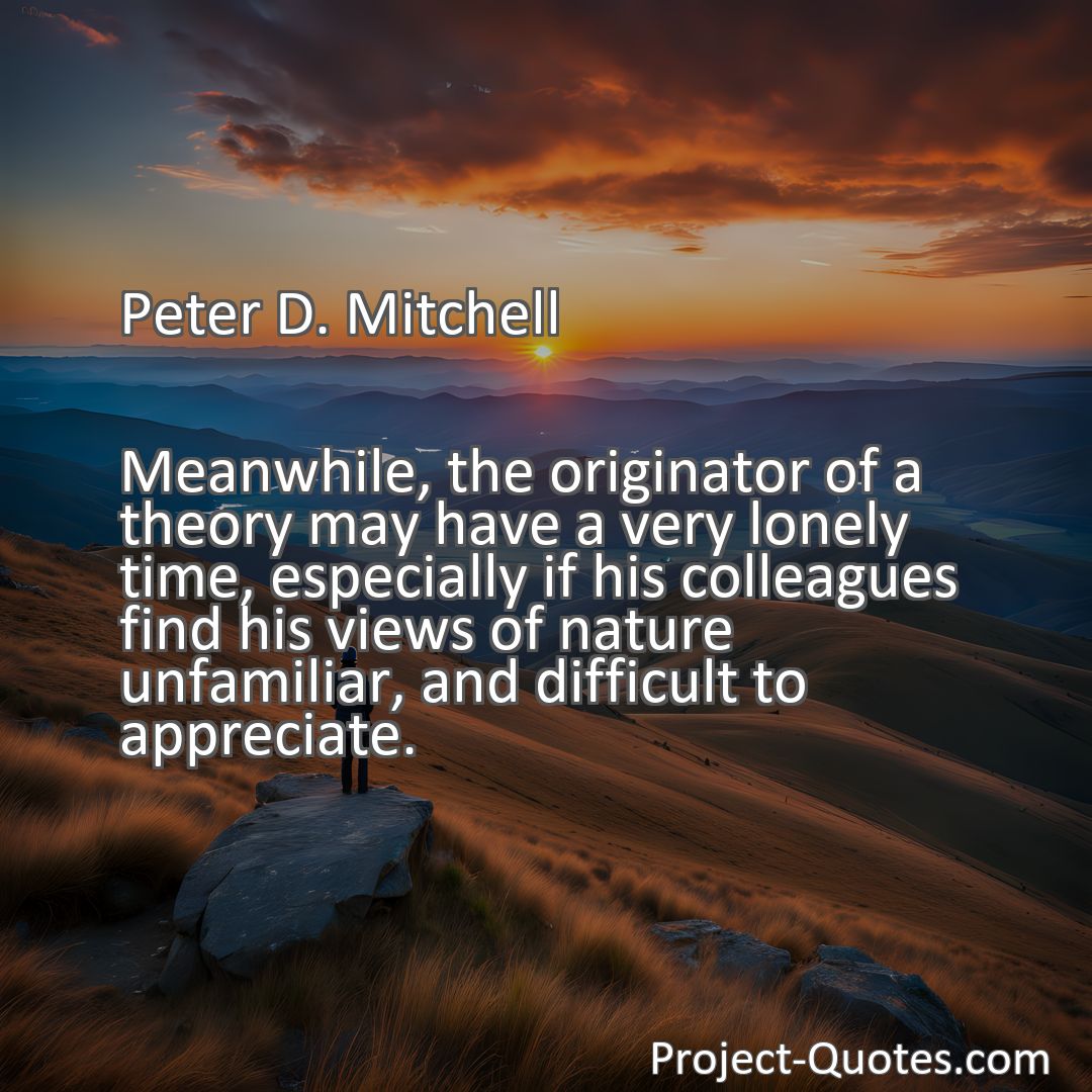 Freely Shareable Quote Image Meanwhile, the originator of a theory may have a very lonely time, especially if his colleagues find his views of nature unfamiliar, and difficult to appreciate.