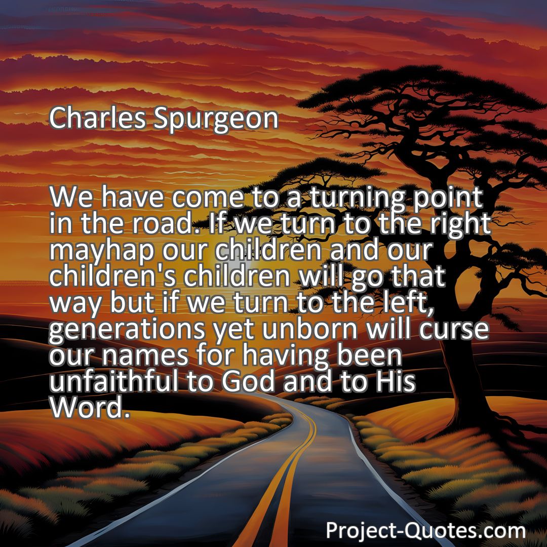 Freely Shareable Quote Image We have come to a turning point in the road. If we turn to the right mayhap our children and our children's children will go that way but if we turn to the left, generations yet unborn will curse our names for having been unfaithful to God and to His Word.