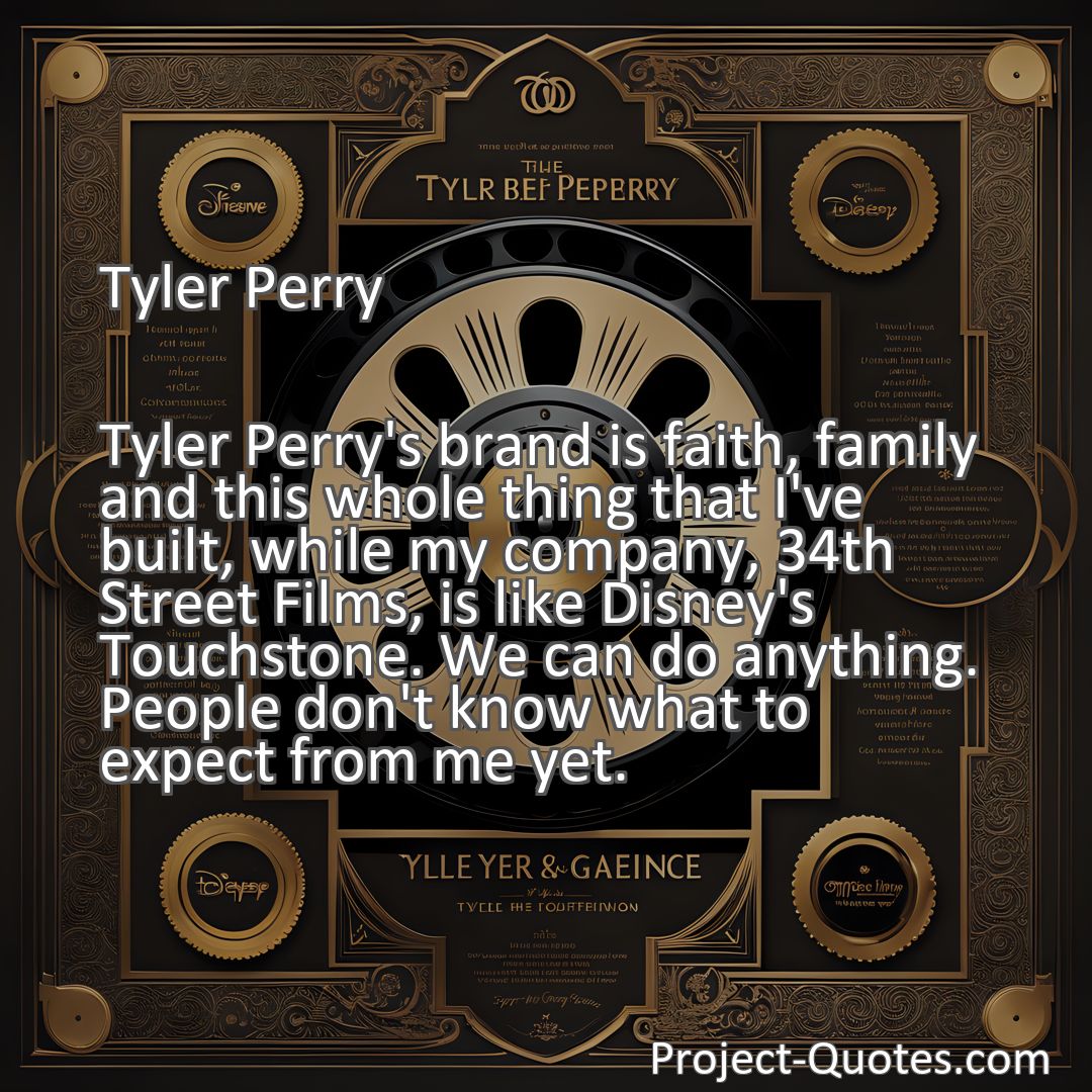 Freely Shareable Quote Image Tyler Perry's brand is faith, family and this whole thing that I've built, while my company, 34th Street Films, is like Disney's Touchstone. We can do anything. People don't know what to expect from me yet.