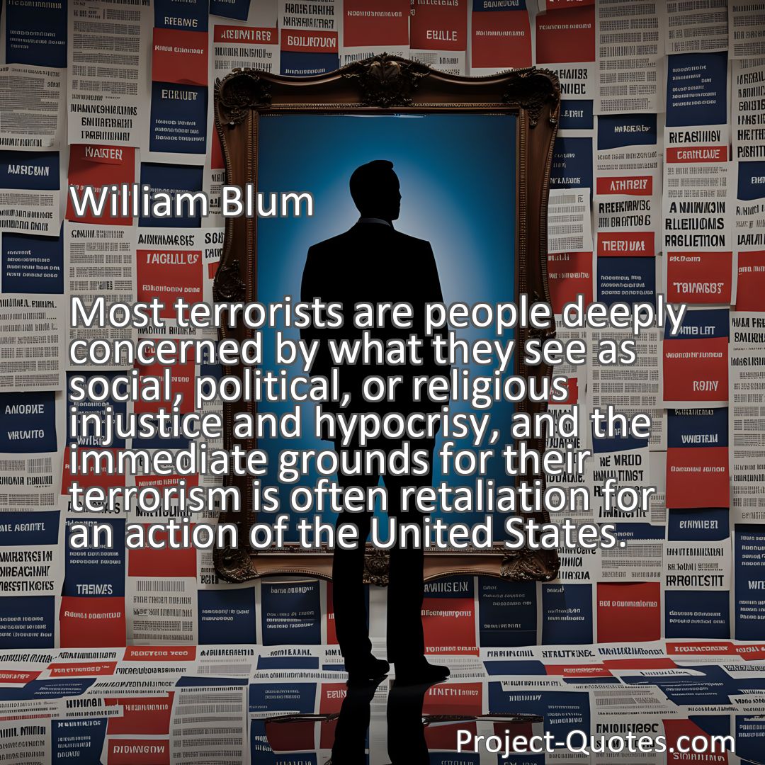 Freely Shareable Quote Image Most terrorists are people deeply concerned by what they see as social, political, or religious injustice and hypocrisy, and the immediate grounds for their terrorism is often retaliation for an action of the United States.