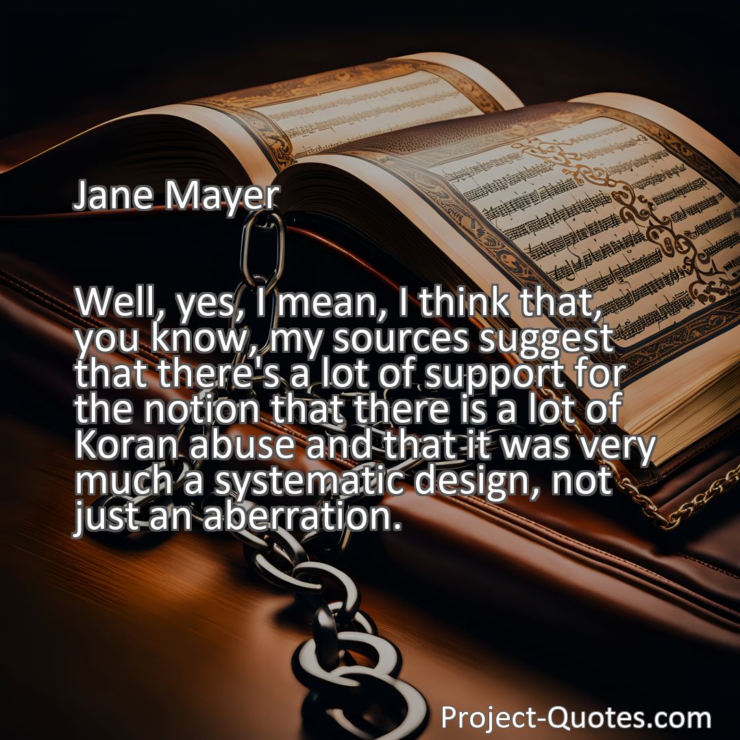 Freely Shareable Quote Image Well, yes, I mean, I think that, you know, my sources suggest that there's a lot of support for the notion that there is a lot of Koran abuse and that it was very much a systematic design, not just an aberration.