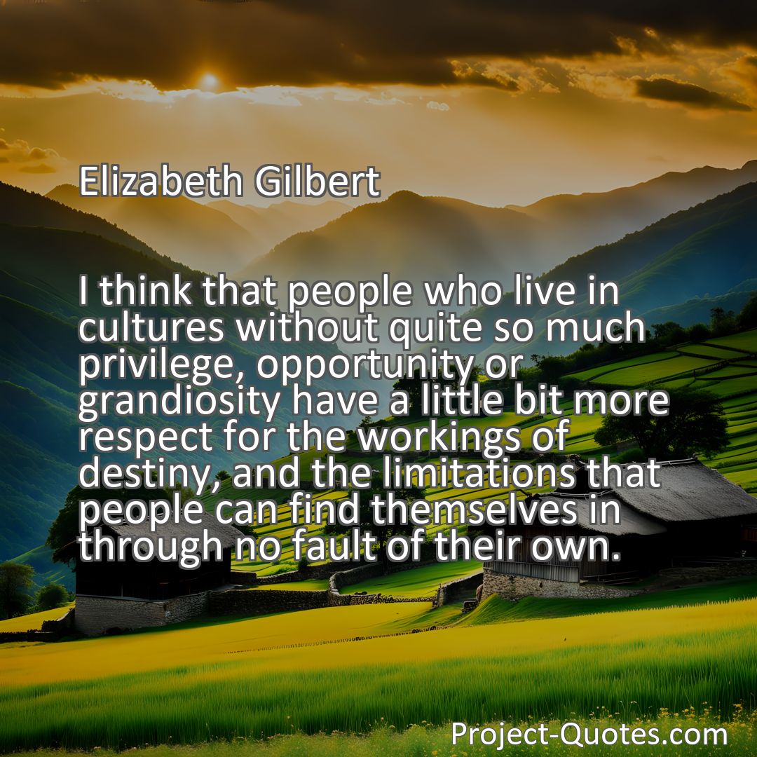 Freely Shareable Quote Image I think that people who live in cultures without quite so much privilege, opportunity or grandiosity have a little bit more respect for the workings of destiny, and the limitations that people can find themselves in through no fault of their own.