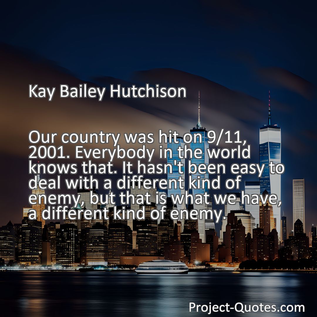 Freely Shareable Quote Image Our country was hit on 9/11, 2001. Everybody in the world knows that. It hasn't been easy to deal with a different kind of enemy, but that is what we have, a different kind of enemy.