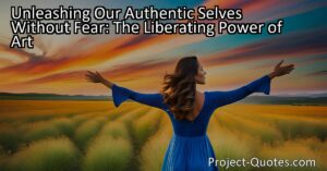 Unleashing Our Authentic Selves Without Fear: Embracing the Liberating Power of Art